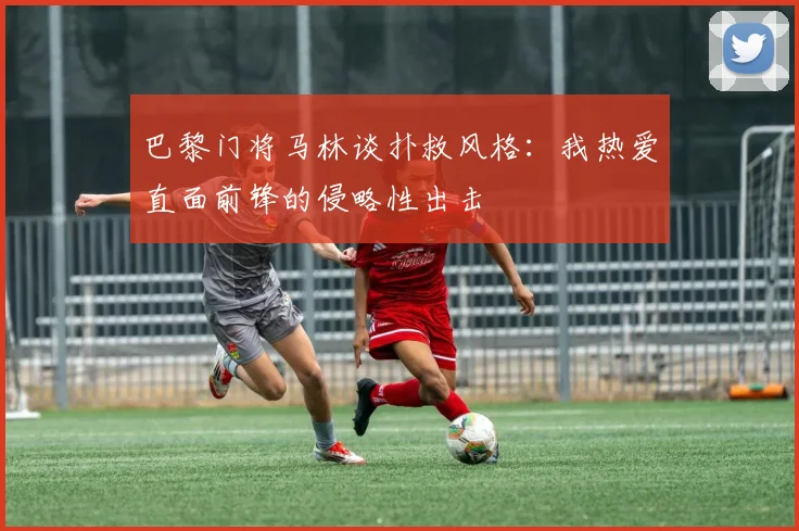 巴黎门将马林谈扑救风格：我热爱直面前锋的侵略性出击