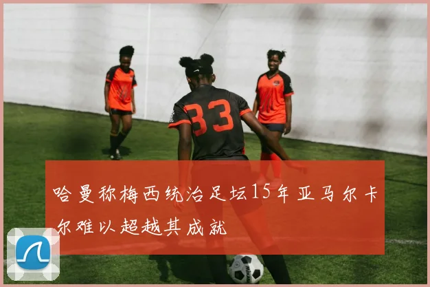哈曼称梅西统治足坛15年亚马尔卡尔难以超越其成就