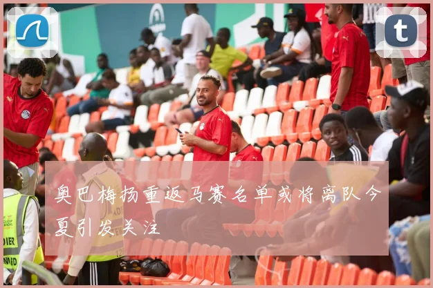 奥巴梅扬重返马赛名单或将离队今夏引发关注