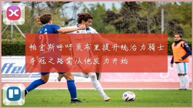 帕金斯呼吁莫布里提升统治力骑士夺冠之路需从他发力开始