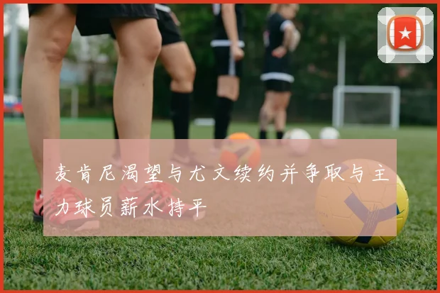 麦肯尼渴望与尤文续约并争取与主力球员薪水持平