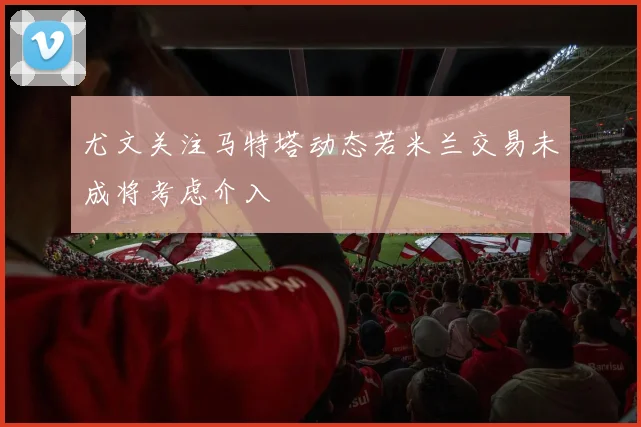 尤文关注马特塔动态若米兰交易未成将考虑介入