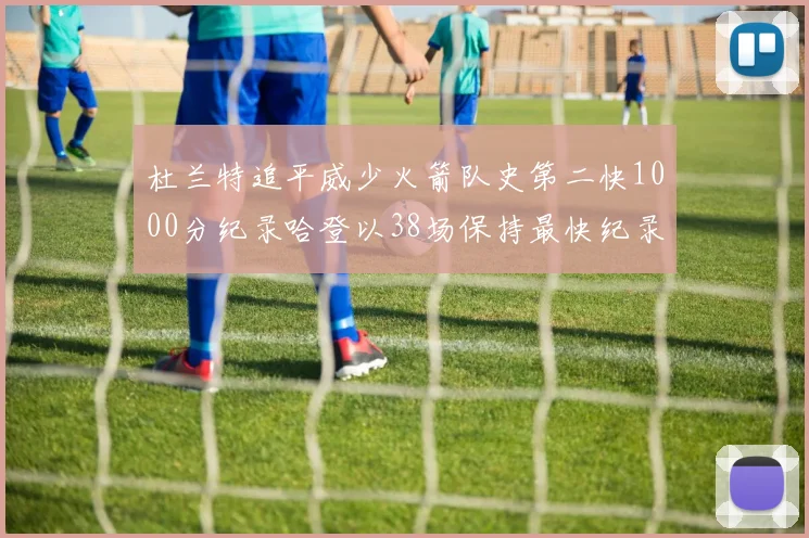 杜兰特追平威少火箭队史第二快1000分纪录哈登以38场保持最快纪录